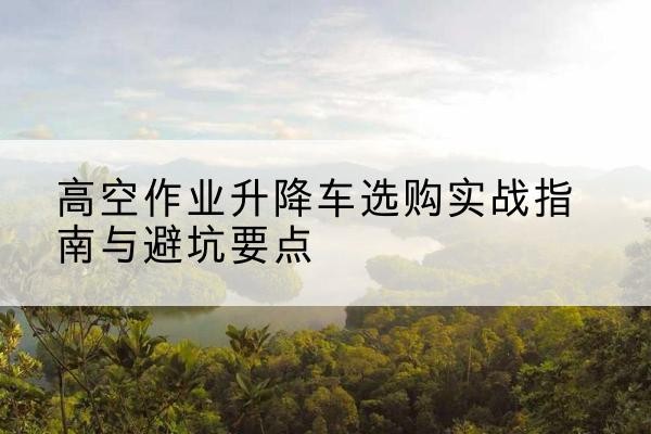 解放升降车怎么选-高空作业升降车选购实战指南与避坑要点