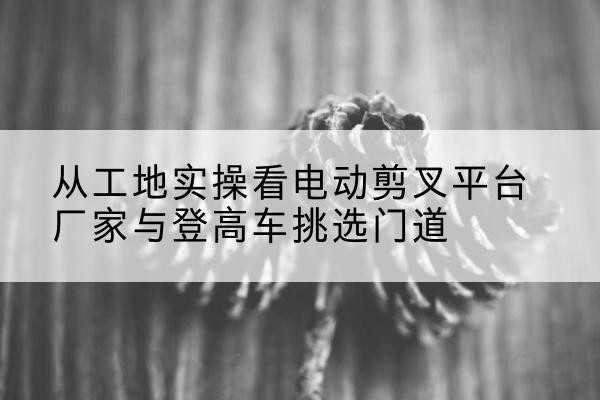 解放电动剪叉升降平台厂家-从工地实操看电动剪叉平台厂家与登高车挑选门道