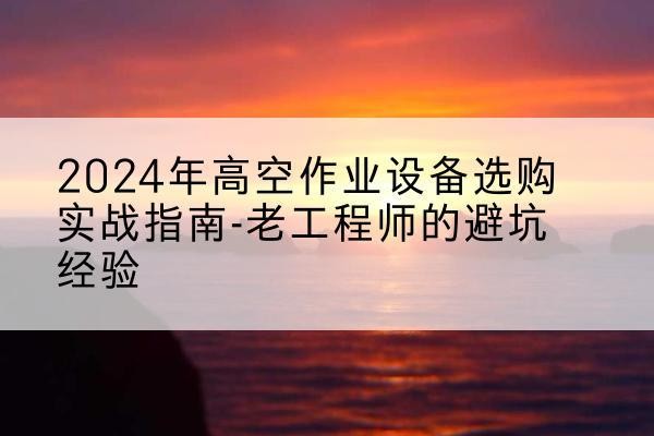 解放高空作业升降机厂家推荐-2024年高空作业设备选购实战指南-老工程师的避坑经验