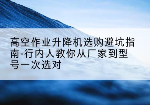 解放升降平台厂家-高空作业升降机选购避坑指南-行内人教你从厂家到型号一次选对