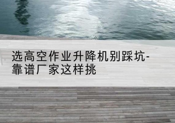 解放剪叉式升降机厂家-选高空作业升降机别踩坑-靠谱厂家这样挑