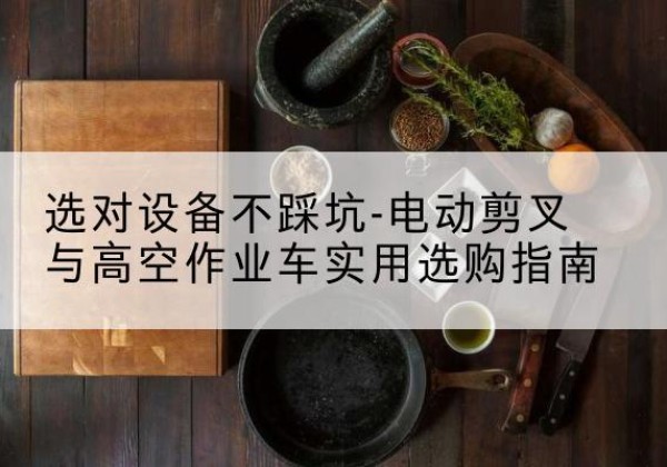 解放电动剪叉升降平台怎么选-选对设备不踩坑-电动剪叉与高空作业车实用选购指南