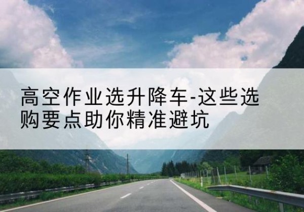 解放升降车厂家-高空作业选升降车-这些选购要点助你*避坑