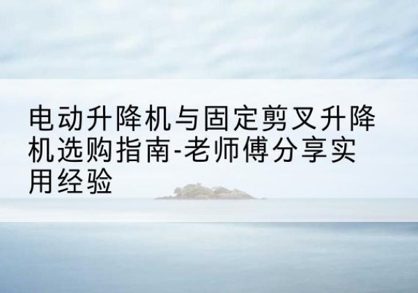 解放电动升降机怎么选-电动升降机与固定剪叉升降机选购指南-老师傅分享实用经验