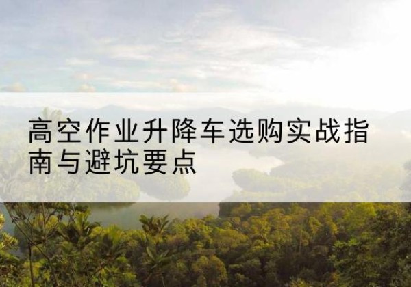 解放升降车怎么选-高空作业升降车选购实战指南与避坑要点