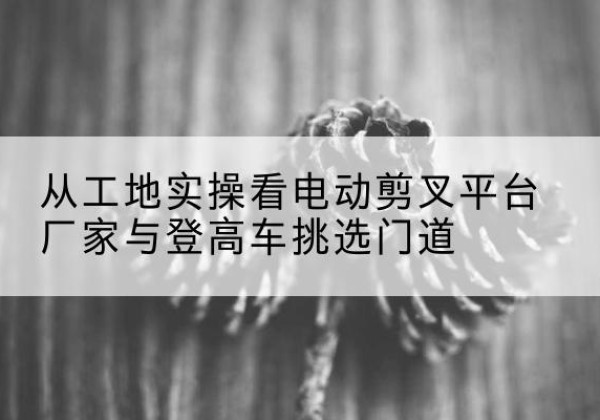 解放电动剪叉升降平台厂家-从工地实操看电动剪叉平台厂家与登高车挑选门道