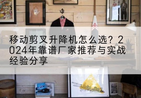 解放升降平台厂家推荐-移动剪叉升降机怎么选？2024年靠谱厂家推荐与实战经验分享