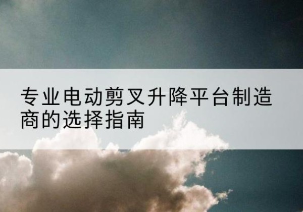 解放电动剪叉升降平台厂家-专业电动剪叉升降平台制造商的选择指南